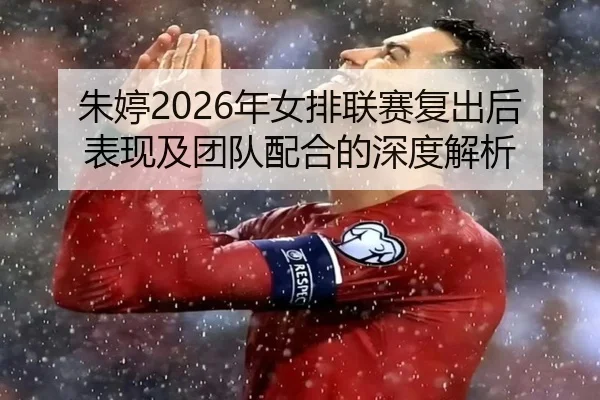 朱婷2026年女排联赛复出后表现及团队配合的深度解析